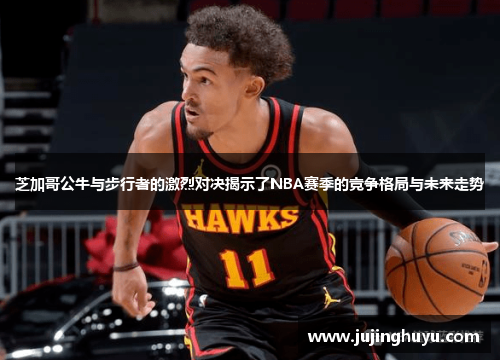 芝加哥公牛与步行者的激烈对决揭示了NBA赛季的竞争格局与未来走势