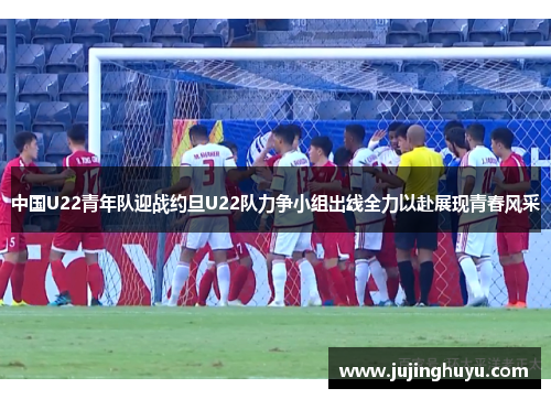 中国U22青年队迎战约旦U22队力争小组出线全力以赴展现青春风采